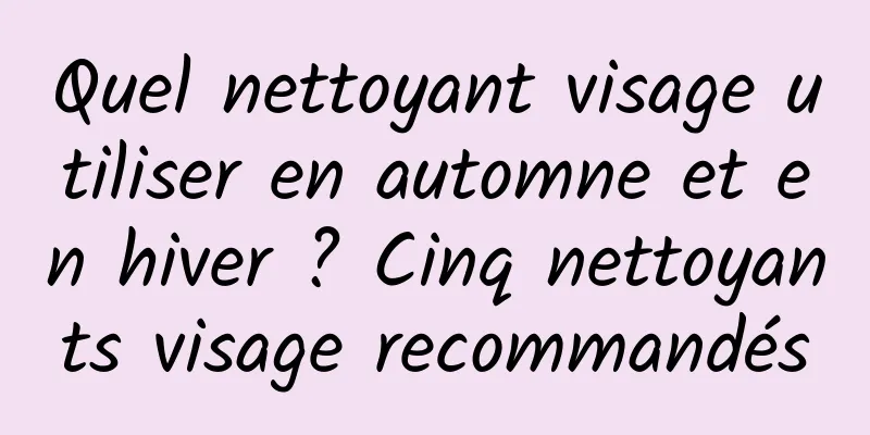 Quel nettoyant visage utiliser en automne et en hiver ? Cinq nettoyants visage recommandés