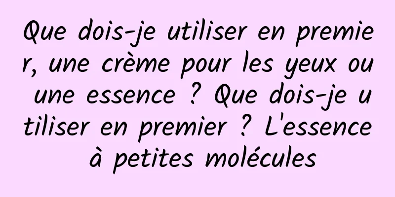 Que dois-je utiliser en premier, une crème pour les yeux ou une essence ? Que dois-je utiliser en premier ? L'essence à petites molécules