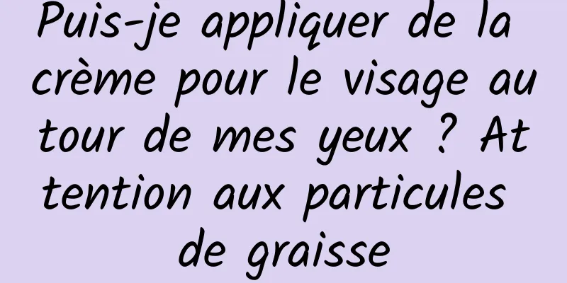 Puis-je appliquer de la crème pour le visage autour de mes yeux ? Attention aux particules de graisse