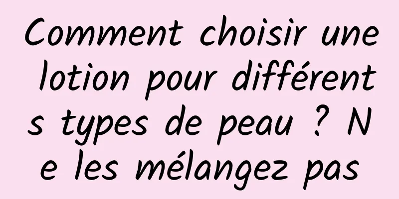 Comment choisir une lotion pour différents types de peau ? Ne les mélangez pas