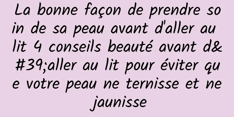 La bonne façon de prendre soin de sa peau avant d'aller au lit 4 conseils beauté avant d'aller au lit pour éviter que votre peau ne ternisse et ne jaunisse