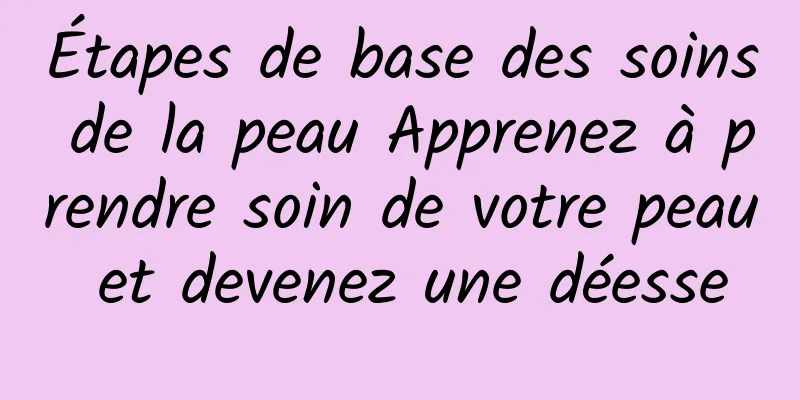 Étapes de base des soins de la peau Apprenez à prendre soin de votre peau et devenez une déesse