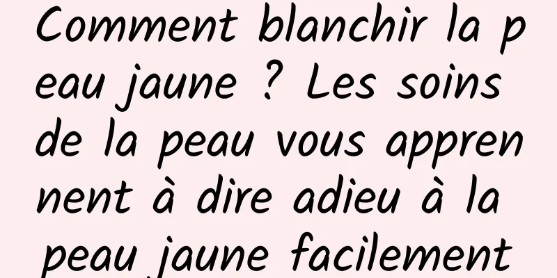 Comment blanchir la peau jaune ? Les soins de la peau vous apprennent à dire adieu à la peau jaune facilement