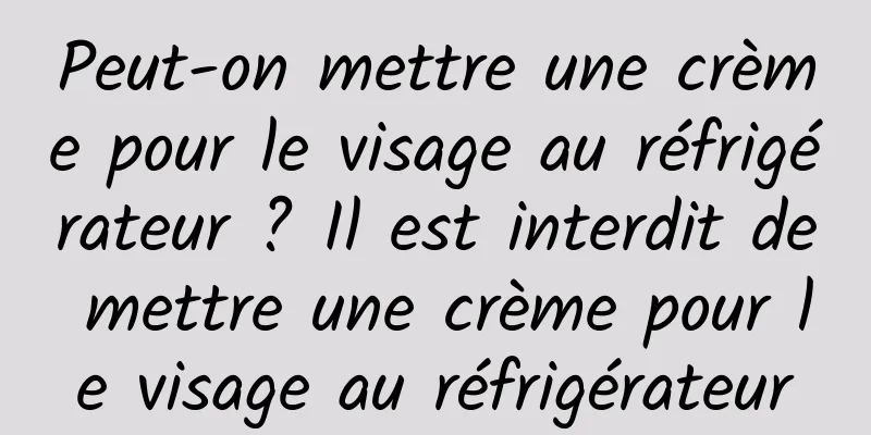 Peut-on mettre une crème pour le visage au réfrigérateur ? Il est interdit de mettre une crème pour le visage au réfrigérateur