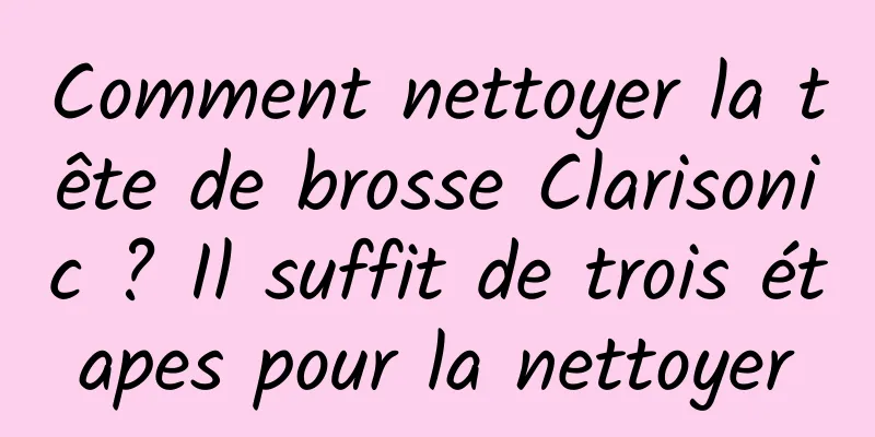 Comment nettoyer la tête de brosse Clarisonic ? Il suffit de trois étapes pour la nettoyer