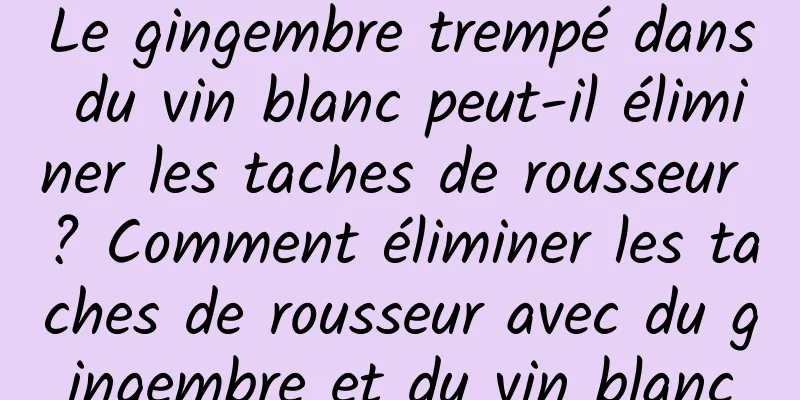 Le gingembre trempé dans du vin blanc peut-il éliminer les taches de rousseur ? Comment éliminer les taches de rousseur avec du gingembre et du vin blanc