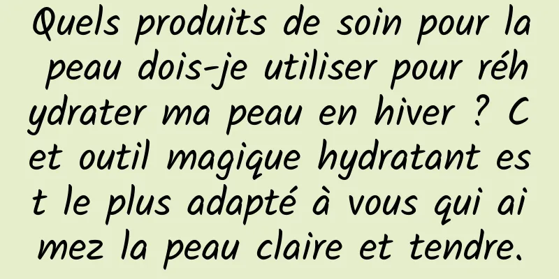 Quels produits de soin pour la peau dois-je utiliser pour réhydrater ma peau en hiver ? Cet outil magique hydratant est le plus adapté à vous qui aimez la peau claire et tendre.