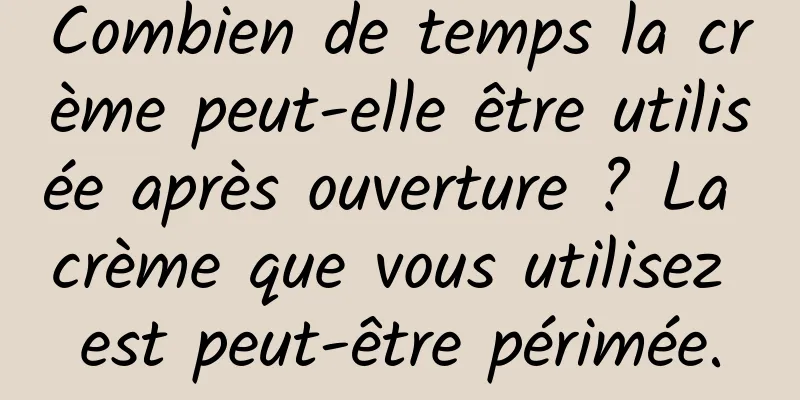 Combien de temps la crème peut-elle être utilisée après ouverture ? La crème que vous utilisez est peut-être périmée.