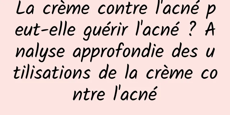 La crème contre l'acné peut-elle guérir l'acné ? Analyse approfondie des utilisations de la crème contre l'acné