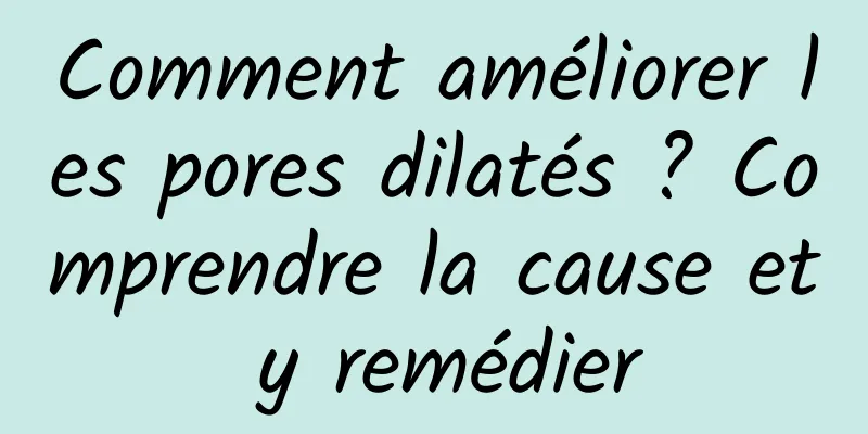 Comment améliorer les pores dilatés ? Comprendre la cause et y remédier