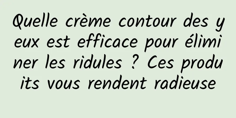 Quelle crème contour des yeux est efficace pour éliminer les ridules ? Ces produits vous rendent radieuse