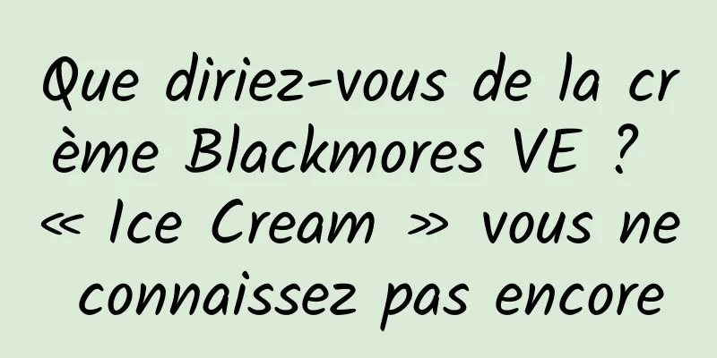 Que diriez-vous de la crème Blackmores VE ? « Ice Cream » vous ne connaissez pas encore