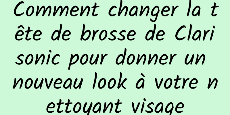 Comment changer la tête de brosse de Clarisonic pour donner un nouveau look à votre nettoyant visage