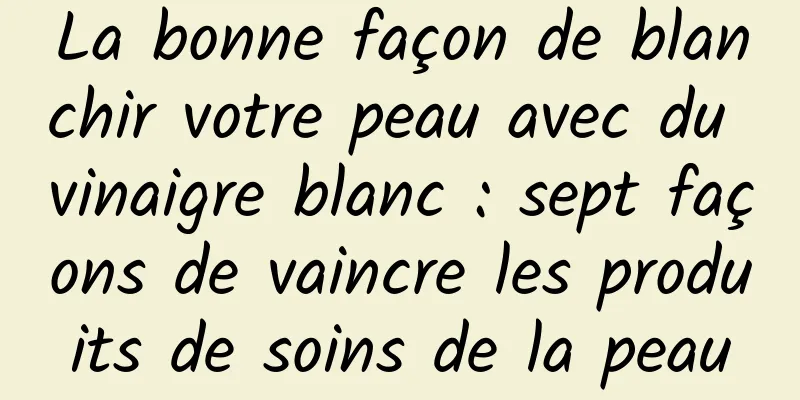 La bonne façon de blanchir votre peau avec du vinaigre blanc : sept façons de vaincre les produits de soins de la peau
