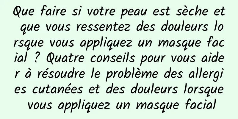 Que faire si votre peau est sèche et que vous ressentez des douleurs lorsque vous appliquez un masque facial ? Quatre conseils pour vous aider à résoudre le problème des allergies cutanées et des douleurs lorsque vous appliquez un masque facial