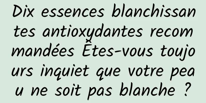 Dix essences blanchissantes antioxydantes recommandées Êtes-vous toujours inquiet que votre peau ne soit pas blanche ?