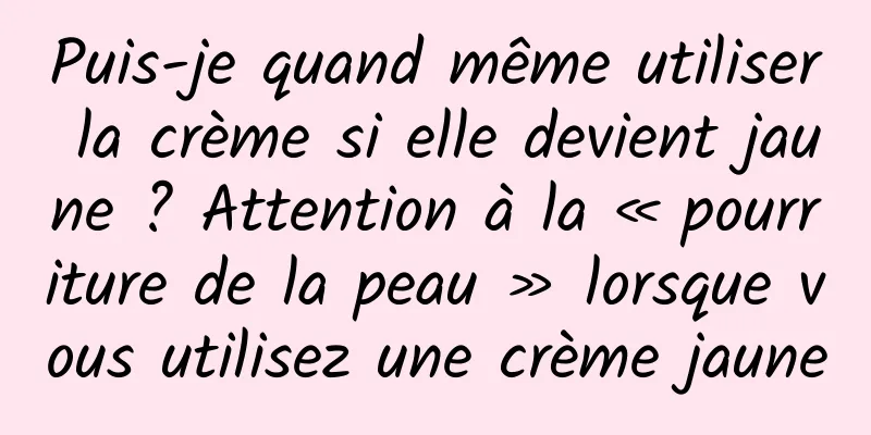Puis-je quand même utiliser la crème si elle devient jaune ? Attention à la « pourriture de la peau » lorsque vous utilisez une crème jaune