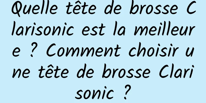 Quelle tête de brosse Clarisonic est la meilleure ? Comment choisir une tête de brosse Clarisonic ?