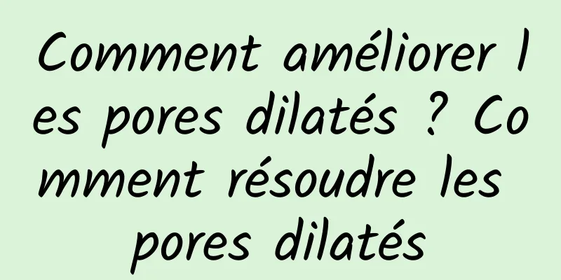 Comment améliorer les pores dilatés ? Comment résoudre les pores dilatés