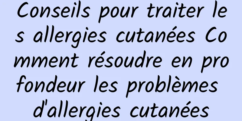 Conseils pour traiter les allergies cutanées Comment résoudre en profondeur les problèmes d'allergies cutanées