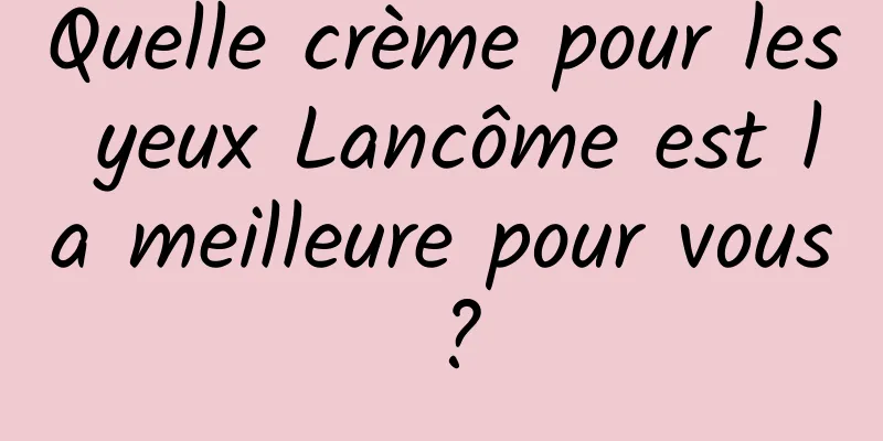 Quelle crème pour les yeux Lancôme est la meilleure pour vous ?