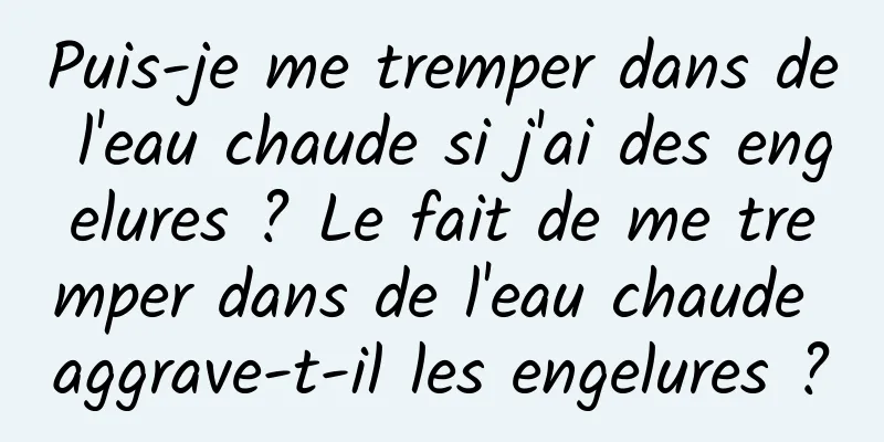 Puis-je me tremper dans de l'eau chaude si j'ai des engelures ? Le fait de me tremper dans de l'eau chaude aggrave-t-il les engelures ?