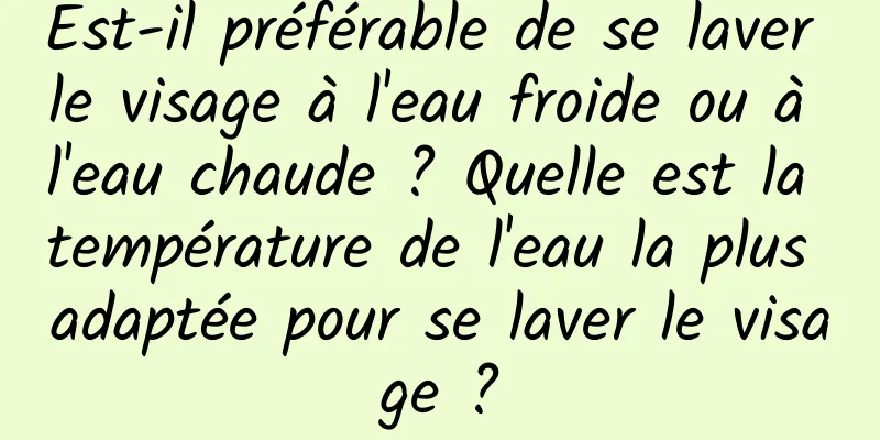Est-il préférable de se laver le visage à l'eau froide ou à l'eau chaude ? Quelle est la température de l'eau la plus adaptée pour se laver le visage ?