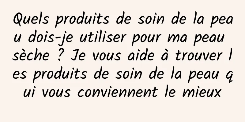 Quels produits de soin de la peau dois-je utiliser pour ma peau sèche ? Je vous aide à trouver les produits de soin de la peau qui vous conviennent le mieux