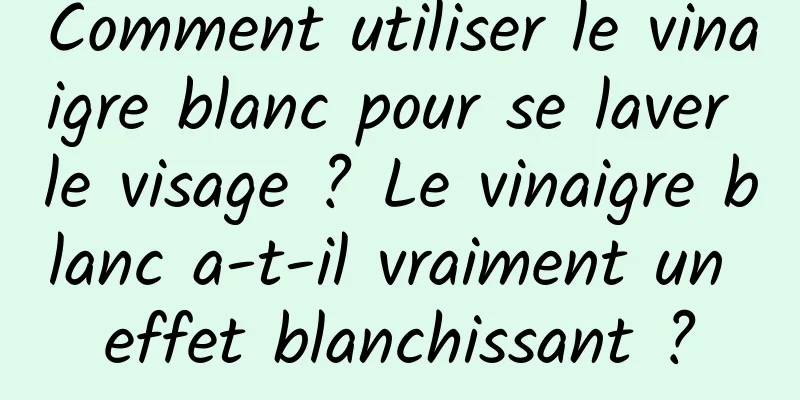 Comment utiliser le vinaigre blanc pour se laver le visage ? Le vinaigre blanc a-t-il vraiment un effet blanchissant ?