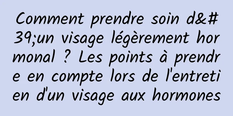 Comment prendre soin d'un visage légèrement hormonal ? Les points à prendre en compte lors de l'entretien d'un visage aux hormones