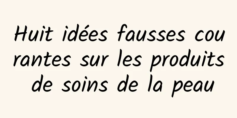 Huit idées fausses courantes sur les produits de soins de la peau