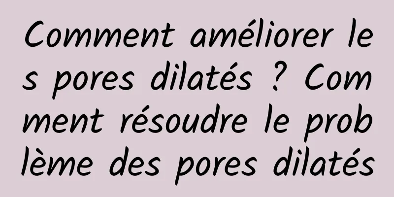 Comment améliorer les pores dilatés ? Comment résoudre le problème des pores dilatés