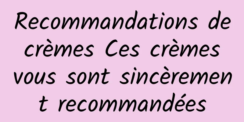 Recommandations de crèmes Ces crèmes vous sont sincèrement recommandées