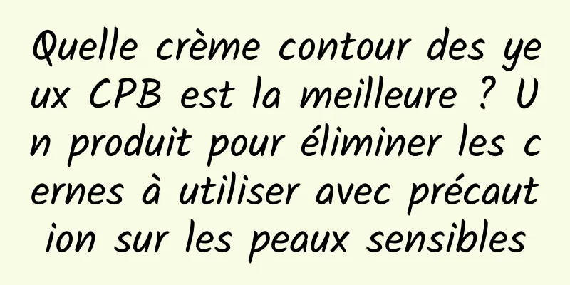 Quelle crème contour des yeux CPB est la meilleure ? Un produit pour éliminer les cernes à utiliser avec précaution sur les peaux sensibles