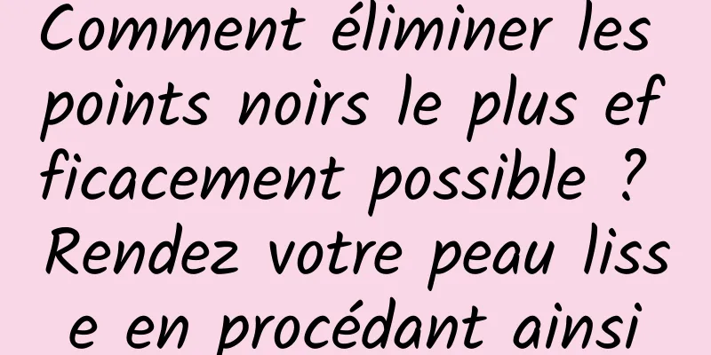 Comment éliminer les points noirs le plus efficacement possible ? Rendez votre peau lisse en procédant ainsi