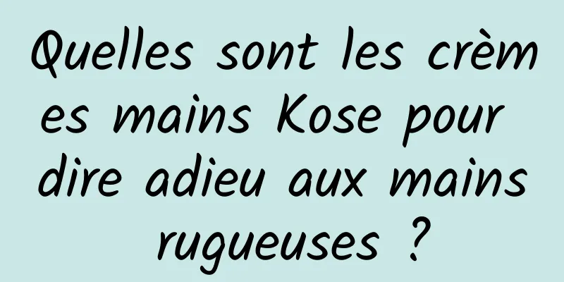 Quelles sont les crèmes mains Kose pour dire adieu aux mains rugueuses ?
