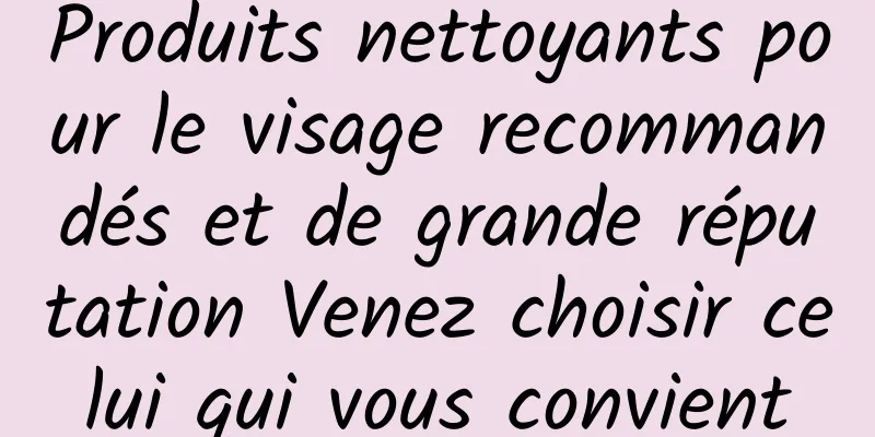 Produits nettoyants pour le visage recommandés et de grande réputation Venez choisir celui qui vous convient