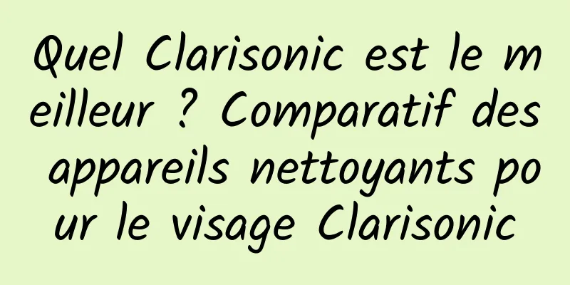 Quel Clarisonic est le meilleur ? Comparatif des appareils nettoyants pour le visage Clarisonic