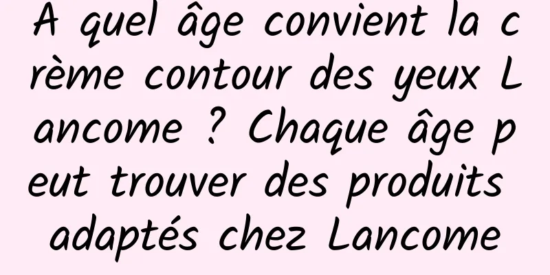 À quel âge convient la crème contour des yeux Lancome ? Chaque âge peut trouver des produits adaptés chez Lancome