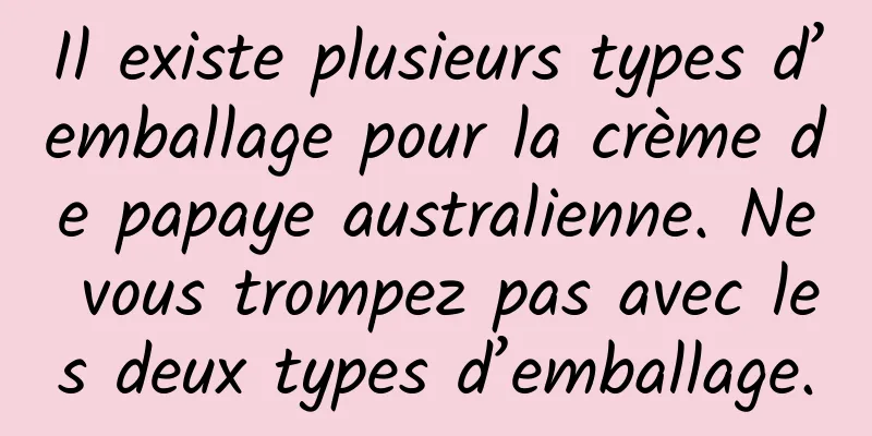 Il existe plusieurs types d’emballage pour la crème de papaye australienne. Ne vous trompez pas avec les deux types d’emballage.
