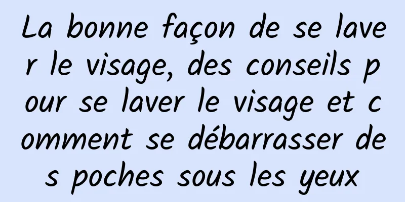 La bonne façon de se laver le visage, des conseils pour se laver le visage et comment se débarrasser des poches sous les yeux