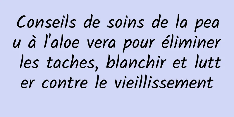 Conseils de soins de la peau à l'aloe vera pour éliminer les taches, blanchir et lutter contre le vieillissement