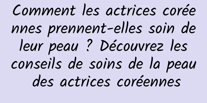 Comment les actrices coréennes prennent-elles soin de leur peau ? Découvrez les conseils de soins de la peau des actrices coréennes