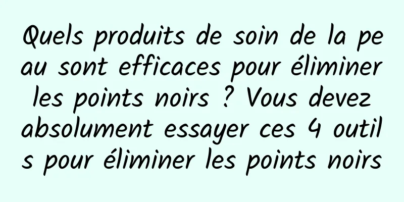 Quels produits de soin de la peau sont efficaces pour éliminer les points noirs ? Vous devez absolument essayer ces 4 outils pour éliminer les points noirs