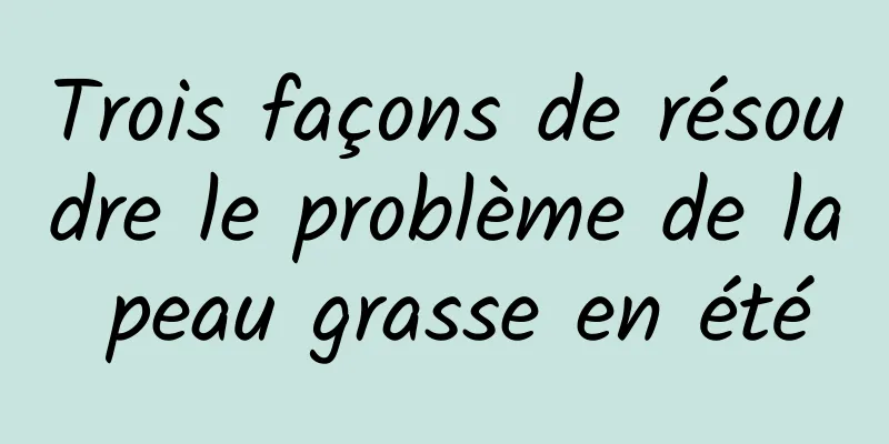 Trois façons de résoudre le problème de la peau grasse en été