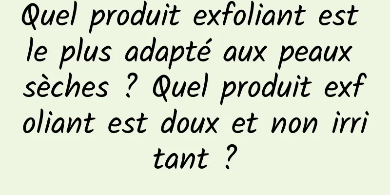Quel produit exfoliant est le plus adapté aux peaux sèches ? Quel produit exfoliant est doux et non irritant ?