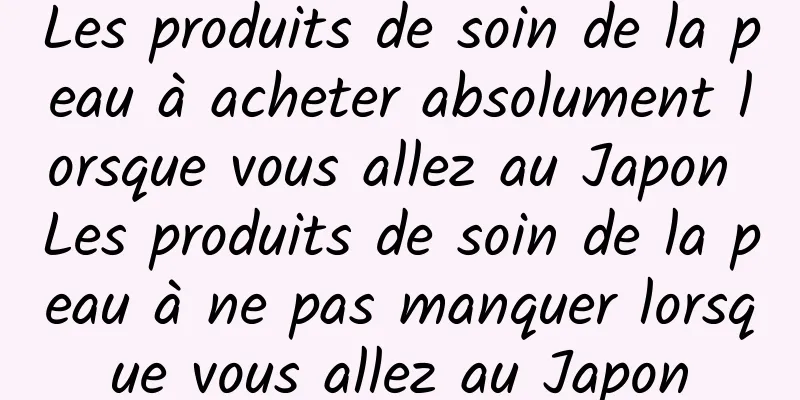 Les produits de soin de la peau à acheter absolument lorsque vous allez au Japon Les produits de soin de la peau à ne pas manquer lorsque vous allez au Japon