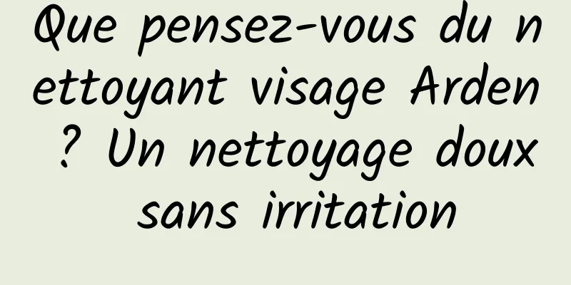 Que pensez-vous du nettoyant visage Arden ? Un nettoyage doux sans irritation