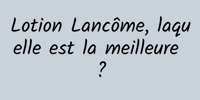 Lotion Lancôme, laquelle est la meilleure ?