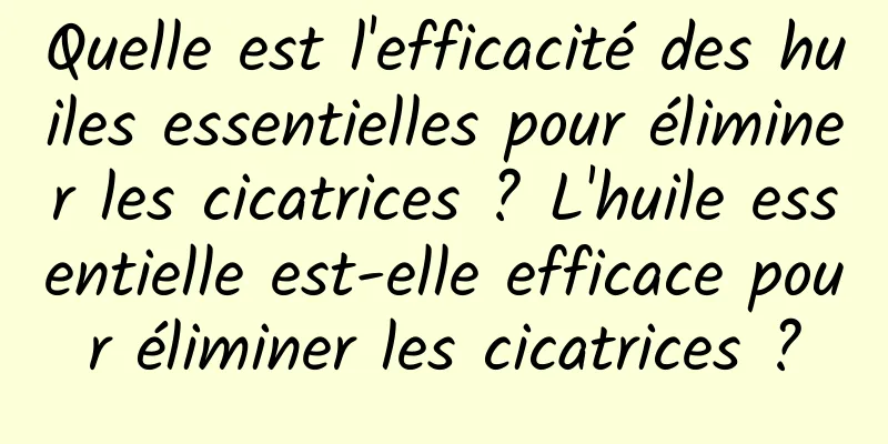 Quelle est l'efficacité des huiles essentielles pour éliminer les cicatrices ? L'huile essentielle est-elle efficace pour éliminer les cicatrices ?